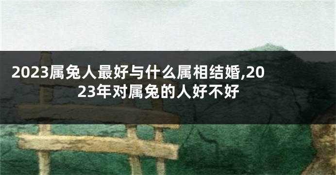 2023属兔人最好与什么属相结婚,2023年对属兔的人好不好
