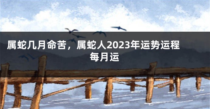 属蛇几月命苦，属蛇人2023年运势运程每月运