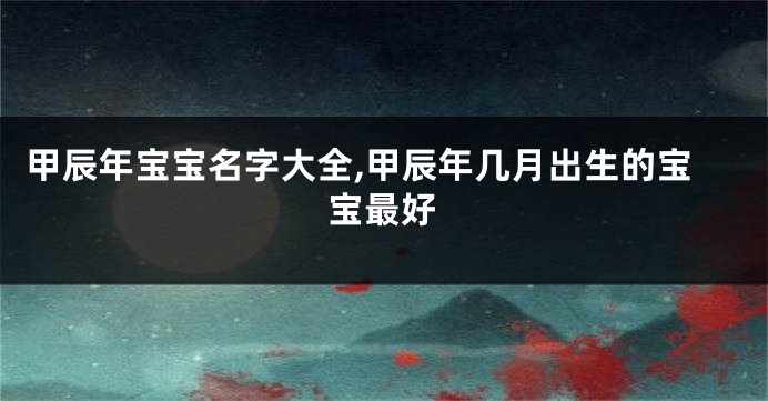 甲辰年宝宝名字大全,甲辰年几月出生的宝宝最好
