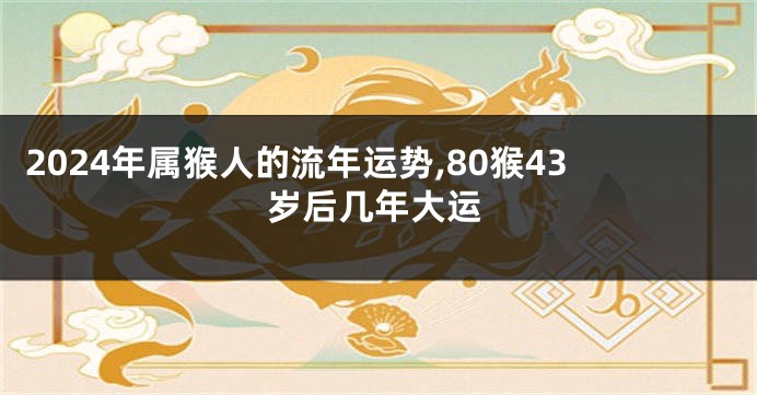 2024年属猴人的流年运势,80猴43岁后几年大运