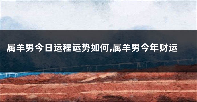 属羊男今日运程运势如何,属羊男今年财运