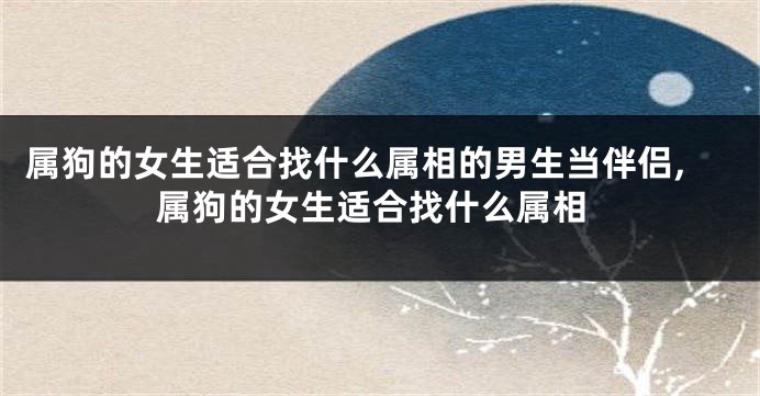 属狗的女生适合找什么属相的男生当伴侣,属狗的女生适合找什么属相