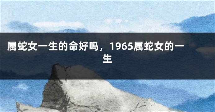 属蛇女一生的命好吗，1965属蛇女的一生