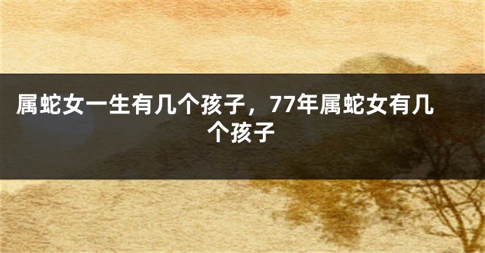 属蛇女一生有几个孩子，77年属蛇女有几个孩子