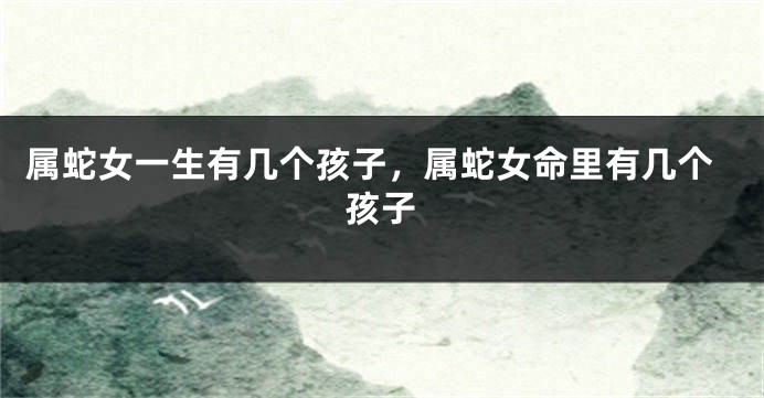 属蛇女一生有几个孩子，属蛇女命里有几个孩子