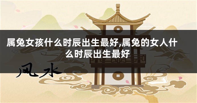 属兔女孩什么时辰出生最好,属兔的女人什么时辰出生最好