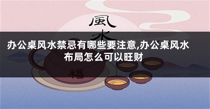 办公桌风水禁忌有哪些要注意,办公桌风水布局怎么可以旺财