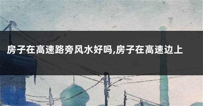 房子在高速路旁风水好吗,房子在高速边上