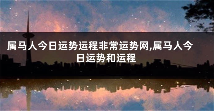 属马人今日运势运程非常运势网,属马人今日运势和运程