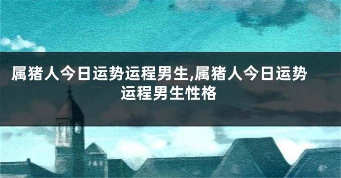 属猪人今日运势运程男生,属猪人今日运势运程男生性格