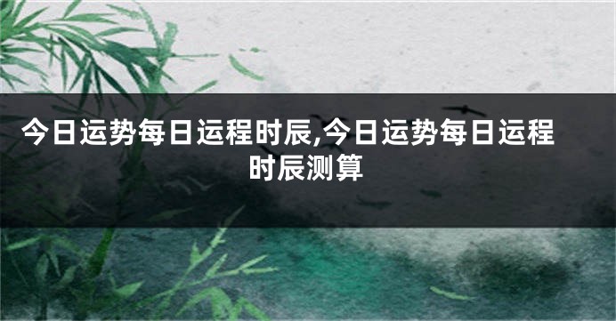 今日运势每日运程时辰,今日运势每日运程时辰测算