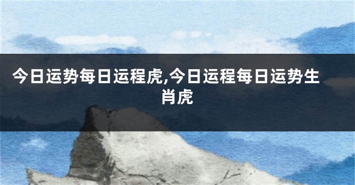 今日运势每日运程虎,今日运程每日运势生肖虎
