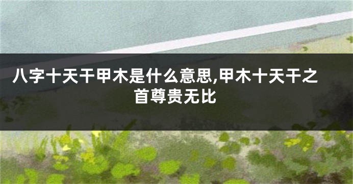 八字十天干甲木是什么意思,甲木十天干之首尊贵无比
