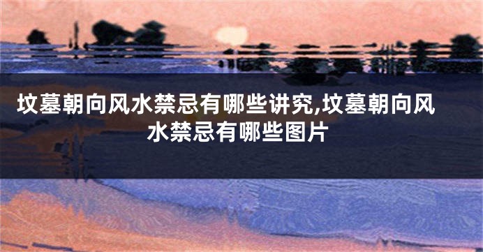 坟墓朝向风水禁忌有哪些讲究,坟墓朝向风水禁忌有哪些图片