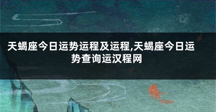 天蝎座今日运势运程及运程,天蝎座今日运势查询运汉程网