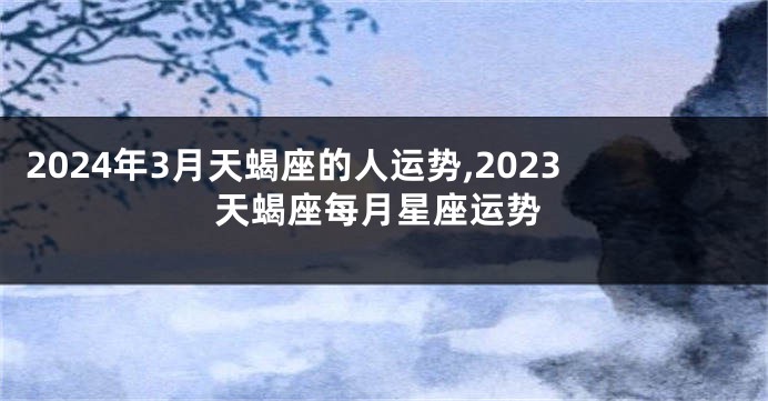 2024年3月天蝎座的人运势,2023天蝎座每月星座运势