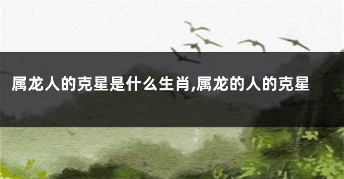 属龙人的克星是什么生肖,属龙的人的克星