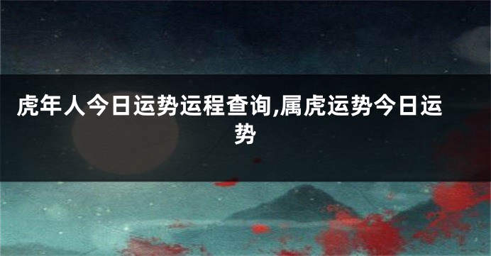虎年人今日运势运程查询,属虎运势今日运势