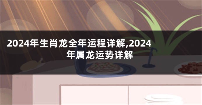 2024年生肖龙全年运程详解,2024年属龙运势详解