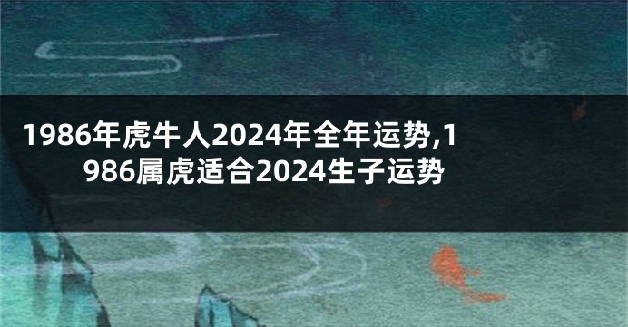 1986年虎牛人2024年全年运势,1986属虎适合2024生子运势