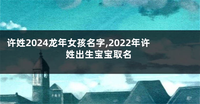 许姓2024龙年女孩名字,2022年许姓出生宝宝取名