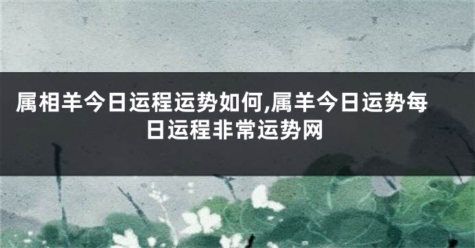 属相羊今日运程运势如何,属羊今日运势每日运程非常运势网