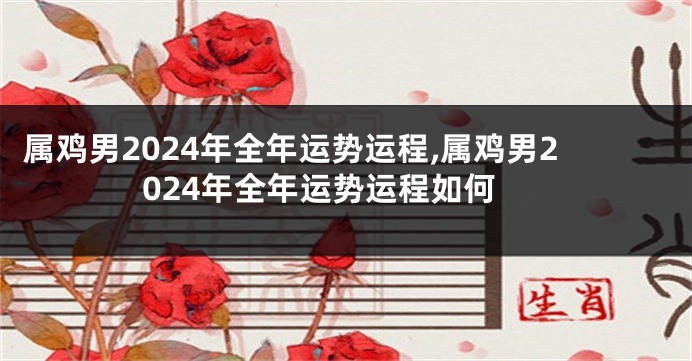属鸡男2024年全年运势运程,属鸡男2024年全年运势运程如何