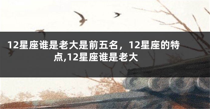 12星座谁是老大是前五名，12星座的特点,12星座谁是老大