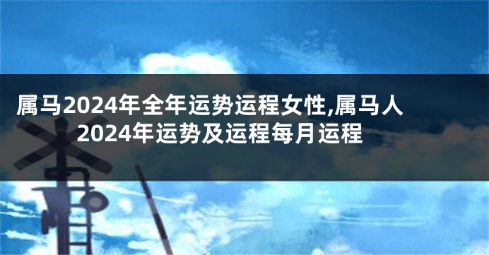 属马2024年全年运势运程女性,属马人2024年运势及运程每月运程