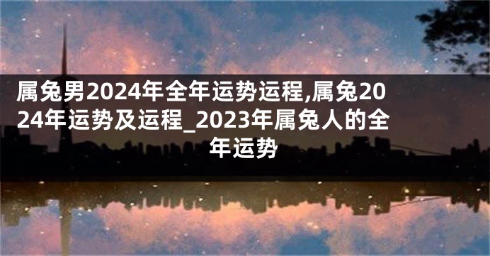 属兔男2024年全年运势运程,属兔2024年运势及运程_2023年属兔人的全年运势