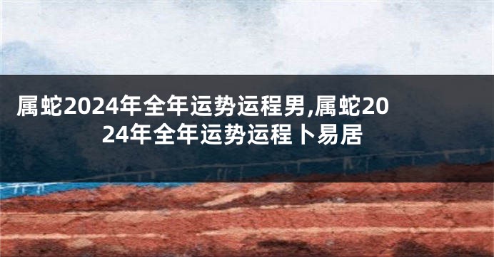 属蛇2024年全年运势运程男,属蛇2024年全年运势运程卜易居