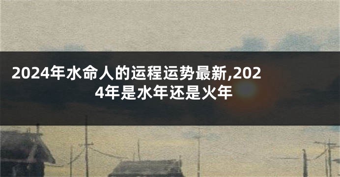 2024年水命人的运程运势最新,2024年是水年还是火年