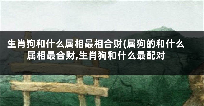 生肖狗和什么属相最相合财(属狗的和什么属相最合财,生肖狗和什么最配对