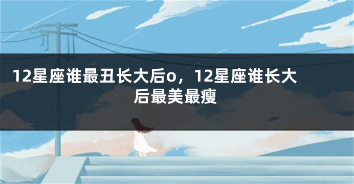 12星座谁最丑长大后o，12星座谁长大后最美最瘦