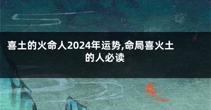 喜土的火命人2024年运势,命局喜火土的人必读