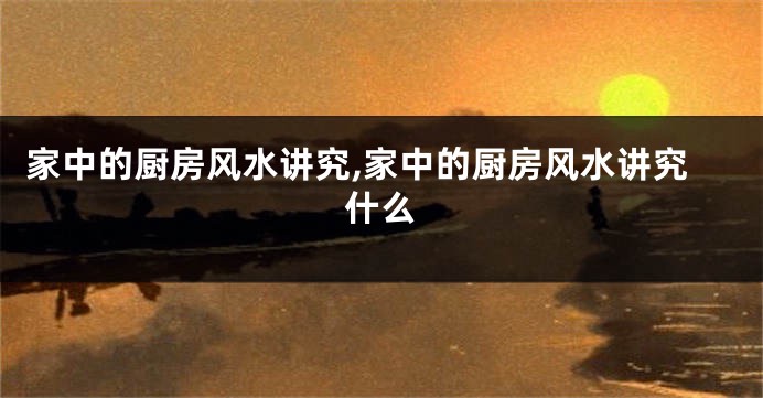 家中的厨房风水讲究,家中的厨房风水讲究什么