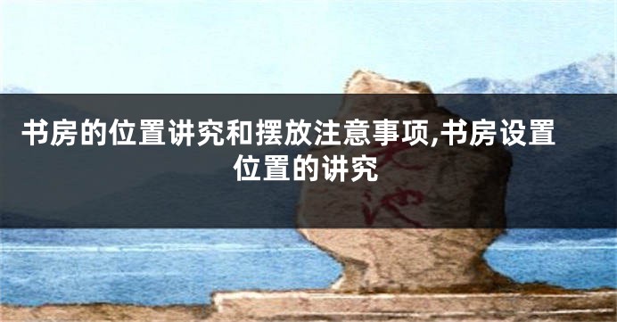 书房的位置讲究和摆放注意事项,书房设置位置的讲究