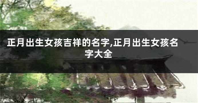 正月出生女孩吉祥的名字,正月出生女孩名字大全