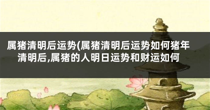 属猪清明后运势(属猪清明后运势如何猪年清明后,属猪的人明日运势和财运如何