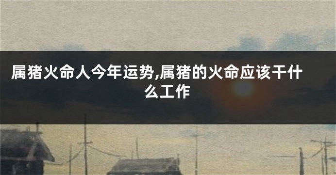 属猪火命人今年运势,属猪的火命应该干什么工作