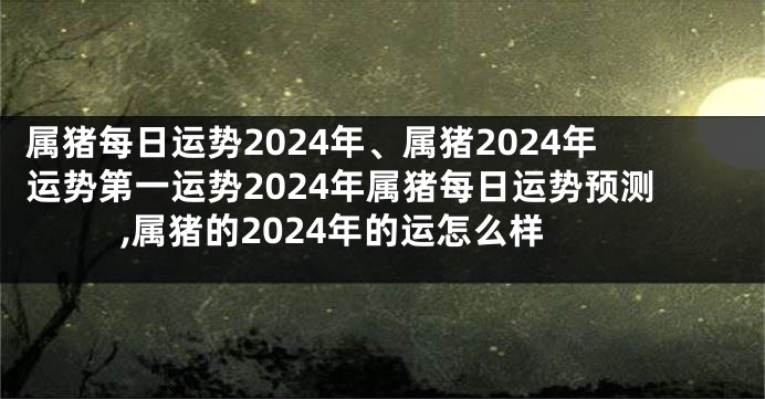 属猪每日运势2024年、属猪2024年运势第一运势2024年属猪每日运势预测,属猪的2024年的运怎么样