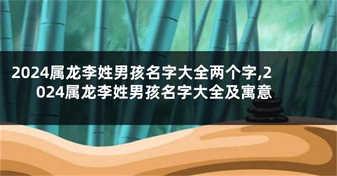 2024属龙李姓男孩名字大全两个字,2024属龙李姓男孩名字大全及寓意
