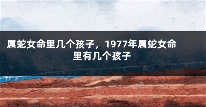 属蛇女命里几个孩子，1977年属蛇女命里有几个孩子
