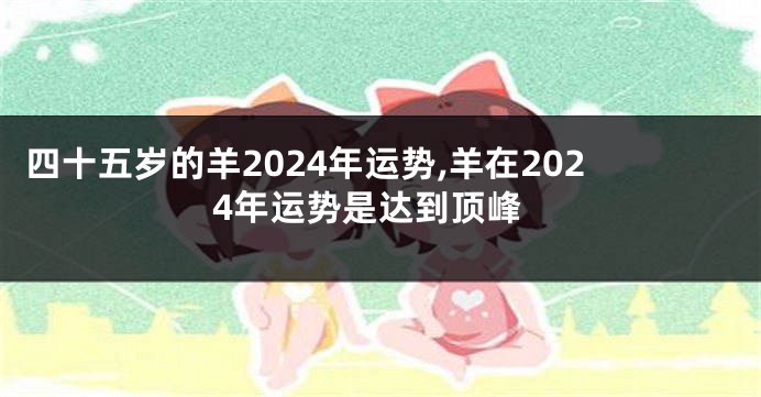 四十五岁的羊2024年运势,羊在2024年运势是达到顶峰
