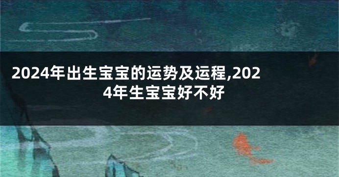 2024年出生宝宝的运势及运程,2024年生宝宝好不好