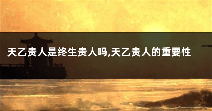 天乙贵人是终生贵人吗,天乙贵人的重要性