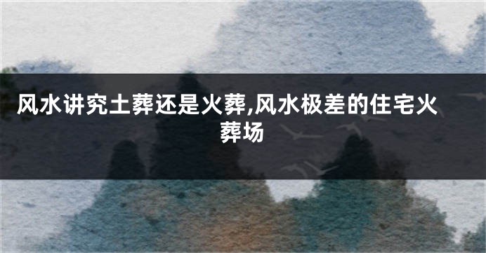 风水讲究土葬还是火葬,风水极差的住宅火葬场