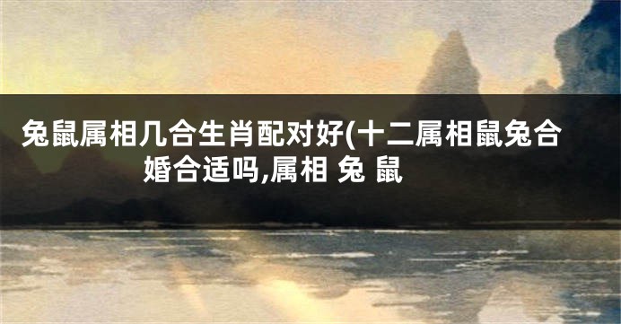 兔鼠属相几合生肖配对好(十二属相鼠兔合婚合适吗,属相 兔 鼠