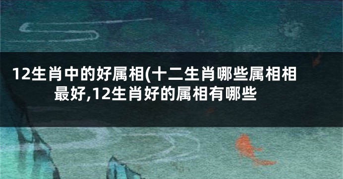 12生肖中的好属相(十二生肖哪些属相相最好,12生肖好的属相有哪些