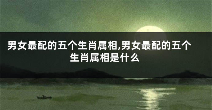 男女最配的五个生肖属相,男女最配的五个生肖属相是什么